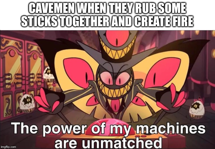 the power of my machines are unmatched | CAVEMEN WHEN THEY RUB SOME STICKS TOGETHER AND CREATE FIRE | image tagged in the power of my machines are unmatched | made w/ Imgflip meme maker