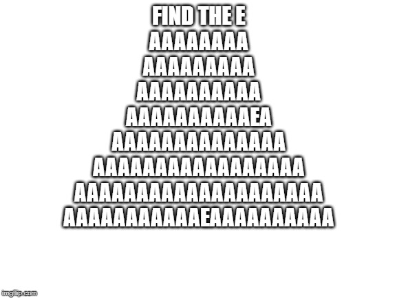Blank White Template | FIND THE E

AAAAAAAA
AAAAAAAAA
AAAAAAAAAA
AAAAAAAAAAEA
AAAAAAAAAAAAAA
AAAAAAAAAAAAAAAAA
AAAAAAAAAAAAAAAAAAAA
AAAAAAAAAAAEAAAAAAAAAA | image tagged in blank white template | made w/ Imgflip meme maker