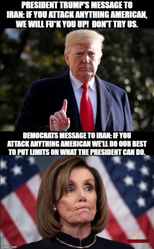 Democrats proving they care more about Iran's safety than Americans safety. | PRESIDENT TRUMP'S MESSAGE TO IRAN: IF YOU ATTACK ANYTHING AMERICAN, WE WILL FU*K YOU UP!  DON'T TRY US. DEMOCRATS MESSAGE TO IRAN: IF YOU ATTACK ANYTHING AMERICAN WE'LL DO OUR BEST TO PUT LIMITS ON WHAT THE PRESIDENT CAN DO. PARADOX3713 | image tagged in memes,trump,payback,democrats,iran,terrorism | made w/ Imgflip meme maker