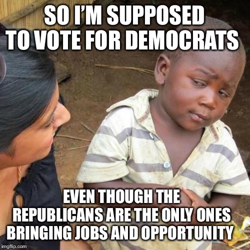 Third World Skeptical Kid |  SO I’M SUPPOSED TO VOTE FOR DEMOCRATS; EVEN THOUGH THE REPUBLICANS ARE THE ONLY ONES BRINGING JOBS AND OPPORTUNITY | image tagged in memes,third world skeptical kid | made w/ Imgflip meme maker