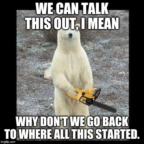 Chainsaw Bear | WE CAN TALK THIS OUT, I MEAN; WHY DON'T WE GO BACK TO WHERE ALL THIS STARTED. | image tagged in memes,chainsaw bear | made w/ Imgflip meme maker