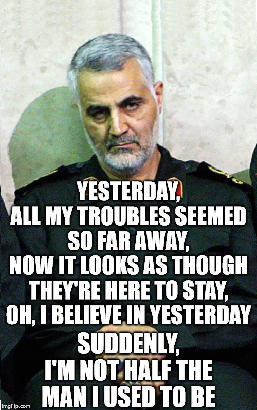 General Soleimani - Yesterday |  YESTERDAY,
ALL MY TROUBLES SEEMED SO FAR AWAY,
NOW IT LOOKS AS THOUGH THEY'RE HERE TO STAY,
OH, I BELIEVE IN YESTERDAY; SUDDENLY,
I'M NOT HALF THE MAN I USED TO BE | image tagged in memes,the beatles,first world problems,y u no music,donald trump,believe in something | made w/ Imgflip meme maker