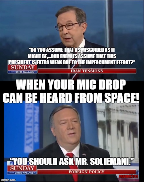 There will never be another Presidential Administration THIS strong and awesome! | “DO YOU ASSUME THAT AS MISGUIDED AS IT MIGHT BE,...OUR ENEMIES ASSUME THAT THIS PRESIDENT IS EXTRA WEAK DUE TO THE IMPEACHMENT EFFORT?”; WHEN YOUR MIC DROP CAN BE HEARD FROM SPACE! “YOU SHOULD ASK MR. SOLIEMANI.”; PARADOX3713 | image tagged in memes,trump,foreign policy,payback,iran,terrorism | made w/ Imgflip meme maker