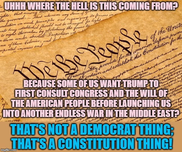 Republicans: Why are you trying so hard to cede the Constitutional high ground every day? I thought you still cared about this! | UHHH WHERE THE HELL IS THIS COMING FROM? BECAUSE SOME OF US WANT TRUMP TO FIRST CONSULT CONGRESS AND THE WILL OF THE AMERICAN PEOPLE BEFORE LAUNCHING US INTO ANOTHER ENDLESS WAR IN THE MIDDLE EAST? THAT'S NOT A DEMOCRAT THING; THAT'S A CONSTITUTION THING! | image tagged in us constitution,constitution,wars,trump,iran,the constitution | made w/ Imgflip meme maker