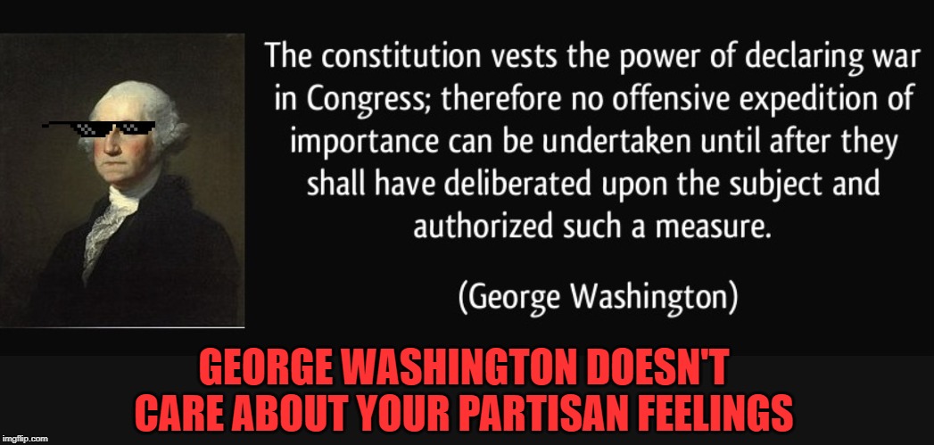 Homie Washington had some great advice for moments such as these! | GEORGE WASHINGTON DOESN'T CARE ABOUT YOUR PARTISAN FEELINGS | image tagged in george washington war powers,wars,the constitution,us constitution,iran,congress | made w/ Imgflip meme maker