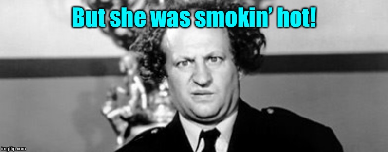 Stooged | But she was smokin’ hot! | image tagged in stooged | made w/ Imgflip meme maker