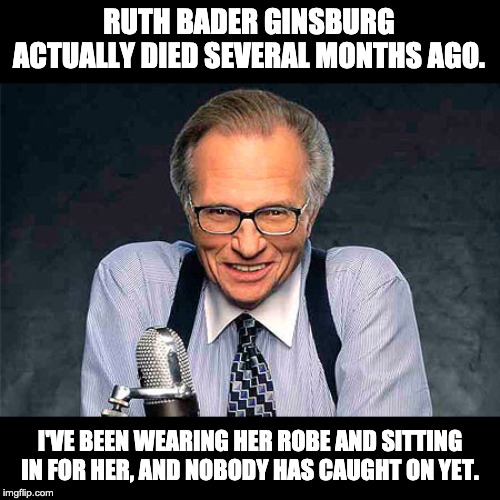 Larry King | RUTH BADER GINSBURG ACTUALLY DIED SEVERAL MONTHS AGO. I'VE BEEN WEARING HER ROBE AND SITTING IN FOR HER, AND NOBODY HAS CAUGHT ON YET. | image tagged in larry king | made w/ Imgflip meme maker