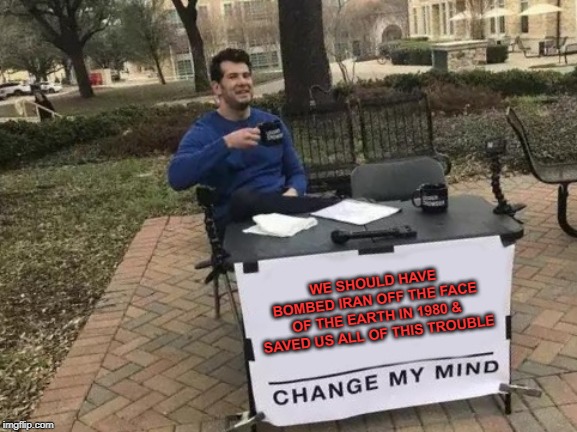 Change My Mind | WE SHOULD HAVE BOMBED IRAN OFF THE FACE OF THE EARTH IN 1980 & SAVED US ALL OF THIS TROUBLE | image tagged in memes,change my mind | made w/ Imgflip meme maker