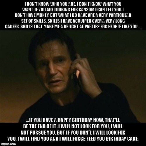Liam Neeson Taken Meme | I DON’T KNOW WHO YOU ARE. I DON’T KNOW WHAT YOU WANT. IF YOU ARE LOOKING FOR RANSOM I CAN TELL YOU I DON’T HAVE MONEY, BUT WHAT I DO HAVE ARE A VERY PARTICULAR SET OF SKILLS. SKILLS I HAVE ACQUIRED OVER A VERY LONG CAREER. SKILLS THAT MAKE ME A DELIGHT AT PARTIES FOR PEOPLE LIKE YOU.... ...IF YOU HAVE A HAPPY BIRTHDAY NOW, THAT’LL BE THE END OF IT: I WILL NOT LOOK FOR YOU, I WILL NOT PURSUE YOU, BUT IF YOU DON’T, I WILL LOOK FOR YOU, I WILL FIND YOU AND I WILL FORCE FEED YOU BIRTHDAY CAKE. | image tagged in memes,liam neeson taken | made w/ Imgflip meme maker