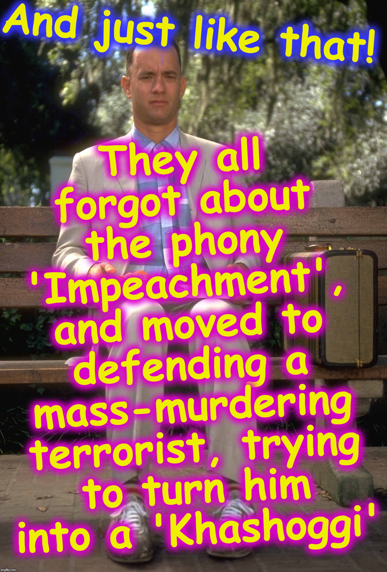 Forrest Gump | They all forgot about the phony 'Impeachment', and moved to defending a mass-murdering terrorist, trying to turn him into a 'Khashoggi'; And just like that! | image tagged in forrest gump,terrorist,impeachment | made w/ Imgflip meme maker