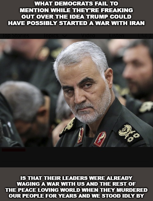 Trump is only trying to finish something that these murdering terrorists started | WHAT DEMOCRATS FAIL TO MENTION WHILE THEY'RE FREAKING OUT OVER THE IDEA TRUMP COULD HAVE POSSIBLY STARTED A WAR WITH IRAN; IS THAT THEIR LEADERS WERE ALREADY WAGING A WAR WITH US AND THE REST OF THE PEACE LOVING WORLD WHEN THEY MURDERED OUR PEOPLE FOR YEARS AND WE STOOD IDLY BY | image tagged in iran general,iran,terrorists | made w/ Imgflip meme maker
