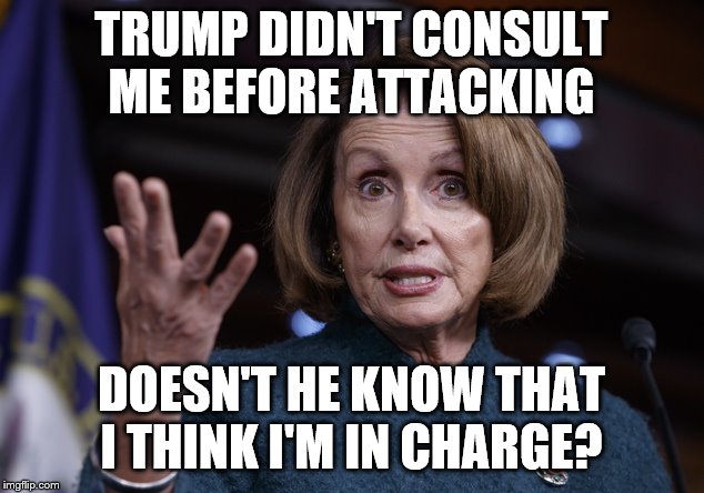 Good old Nancy Pelosi | TRUMP DIDN'T CONSULT ME BEFORE ATTACKING; DOESN'T HE KNOW THAT I THINK I'M IN CHARGE? | image tagged in good old nancy pelosi | made w/ Imgflip meme maker