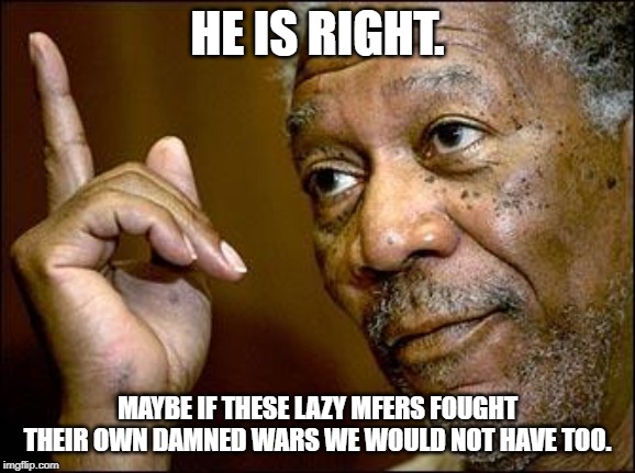 This Morgan Freeman | HE IS RIGHT. MAYBE IF THESE LAZY MFERS FOUGHT THEIR OWN DAMNED WARS WE WOULD NOT HAVE TOO. | image tagged in this morgan freeman | made w/ Imgflip meme maker