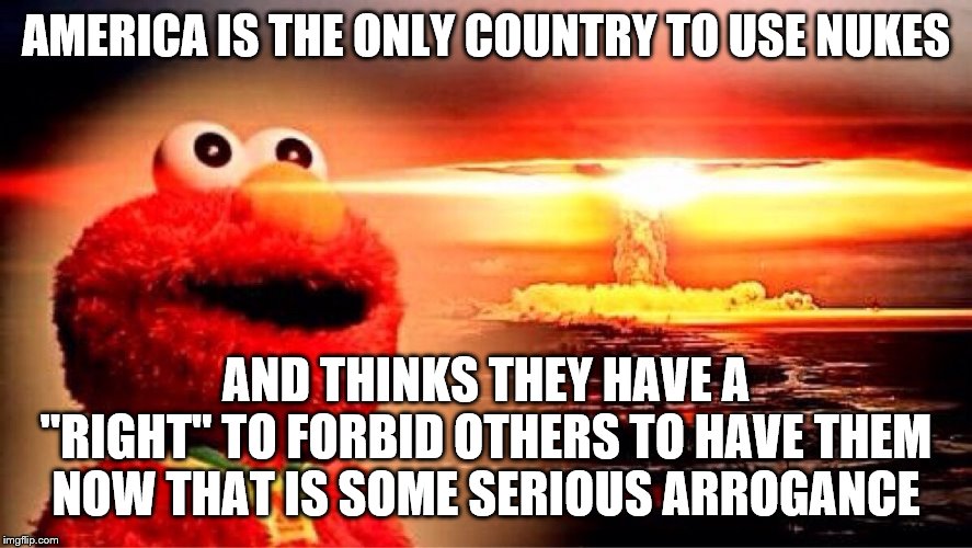 elmo nuclear explosion | AMERICA IS THE ONLY COUNTRY TO USE NUKES AND THINKS THEY HAVE A "RIGHT" TO FORBID OTHERS TO HAVE THEM NOW THAT IS SOME SERIOUS ARROGANCE | image tagged in elmo nuclear explosion | made w/ Imgflip meme maker