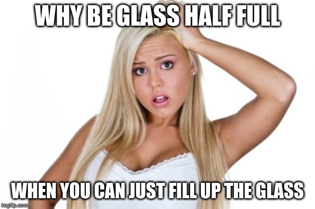 Glass full | WHY BE GLASS HALF FULL; WHEN YOU CAN JUST FILL UP THE GLASS | image tagged in dumb blonde | made w/ Imgflip meme maker