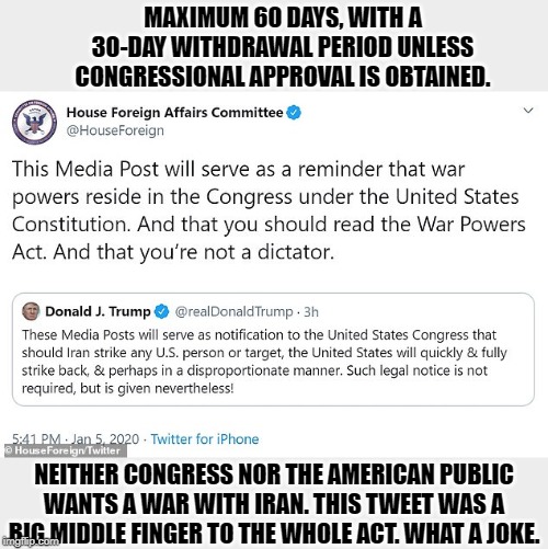 Under the most liberal reading of the War Powers Act,Trump has a maximum of 60 days to do whatever the hell he wants. Then what? | MAXIMUM 60 DAYS, WITH A 30-DAY WITHDRAWAL PERIOD UNLESS CONGRESSIONAL APPROVAL IS OBTAINED. NEITHER CONGRESS NOR THE AMERICAN PUBLIC WANTS A WAR WITH IRAN. THIS TWEET WAS A BIG MIDDLE FINGER TO THE WHOLE ACT. WHAT A JOKE. | image tagged in trump tweet  response re war powers act,wwiii,wars,trump,congress,us constitution | made w/ Imgflip meme maker