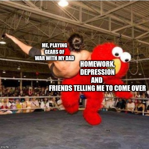 Elmo wrestling | ME, PLAYING GEARS OF WAR WITH MY DAD; HOMEWORK,
DEPRESSION
AND 
FRIENDS TELLING ME TO COME OVER | image tagged in elmo wrestling | made w/ Imgflip meme maker