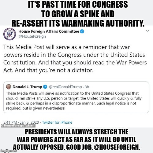We cannot count on Presidents to abide by the law. For checks and balances to work, Congress must also stand up and do its job. | IT'S PAST TIME FOR CONGRESS TO GROW A SPINE AND RE-ASSERT ITS WARMAKING AUTHORITY. PRESIDENTS WILL ALWAYS STRETCH THE WAR POWERS ACT AS FAR AS IT WILL GO UNTIL ACTUALLY OPPOSED. GOOD JOB, @HOUSEFOREIGN. | image tagged in trump tweet  response re war powers act,congress,wars,presidency,trump,us constitution | made w/ Imgflip meme maker