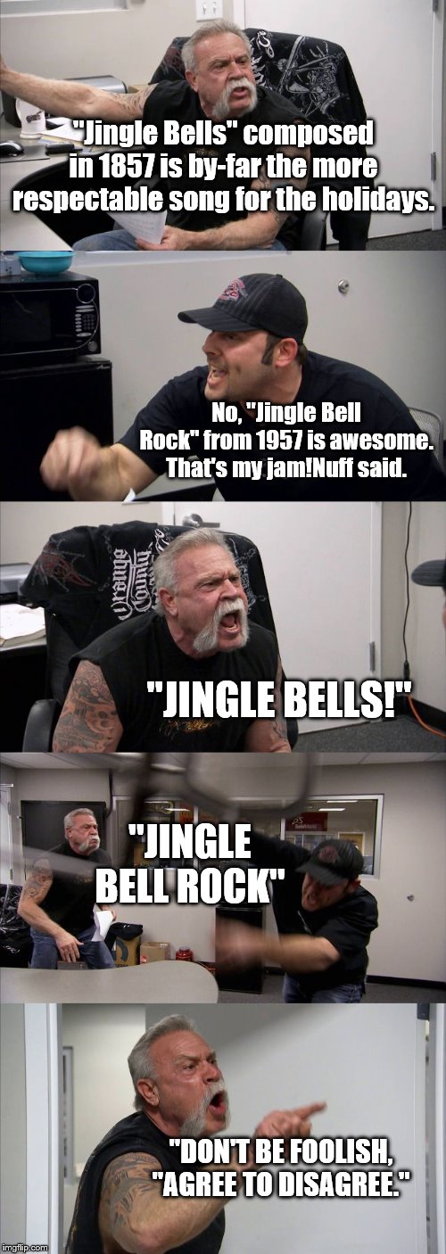 Christmas with the fam | "Jingle Bells" composed in 1857 is by-far the more respectable song for the holidays. No, "Jingle Bell Rock" from 1957 is awesome. That's my jam!Nuff said. "JINGLE BELLS!"; "JINGLE BELL ROCK"; "DON'T BE FOOLISH, "AGREE TO DISAGREE." | image tagged in memes,american chopper argument,christmas music | made w/ Imgflip meme maker