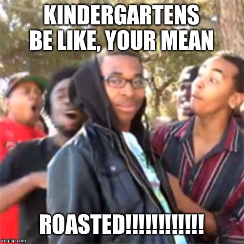 black boy roast | KINDERGARTENS BE LIKE, YOUR MEAN; ROASTED!!!!!!!!!!!! | image tagged in black boy roast | made w/ Imgflip meme maker