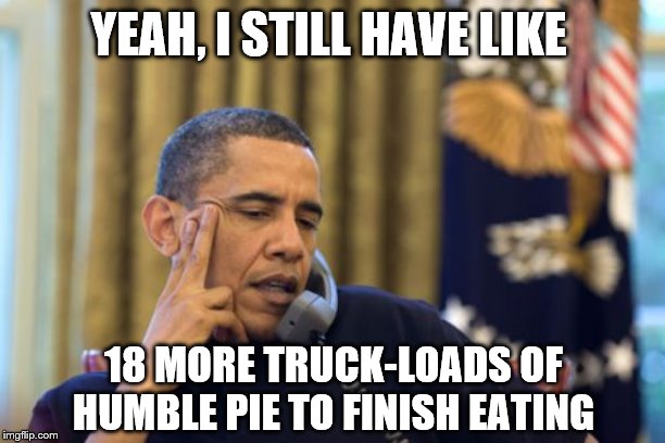 No I Can't Obama Meme | YEAH, I STILL HAVE LIKE 18 MORE TRUCK-LOADS OF HUMBLE PIE TO FINISH EATING | image tagged in memes,no i cant obama | made w/ Imgflip meme maker
