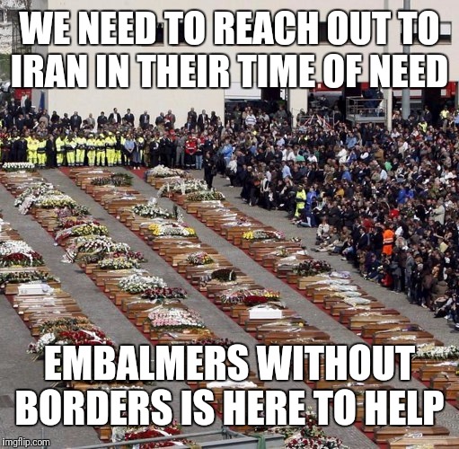 mass funeral | WE NEED TO REACH OUT TO IRAN IN THEIR TIME OF NEED; EMBALMERS WITHOUT BORDERS IS HERE TO HELP | image tagged in mass funeral | made w/ Imgflip meme maker