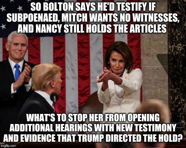 Since Senate Republicans seem to have already formed their opinion. | SO BOLTON SAYS HE'D TESTIFY IF SUBPOENAED, MITCH WANTS NO WITNESSES, AND NANCY STILL HOLDS THE ARTICLES; WHAT'S TO STOP HER FROM OPENING ADDITIONAL HEARINGS WITH NEW TESTIMONY AND EVIDENCE THAT TRUMP DIRECTED THE HOLD? | image tagged in nancy pelosi clap,memes,politics | made w/ Imgflip meme maker