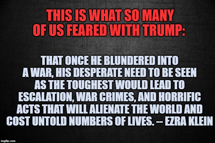 This is what so many of us feared with Trump | THIS IS WHAT SO MANY OF US FEARED WITH TRUMP:; THAT ONCE HE BLUNDERED INTO A WAR, HIS DESPERATE NEED TO BE SEEN AS THE TOUGHEST WOULD LEAD TO ESCALATION, WAR CRIMES, AND HORRIFIC ACTS THAT WILL ALIENATE THE WORLD AND COST UNTOLD NUMBERS OF LIVES. -- EZRA KLEIN | image tagged in donald trump | made w/ Imgflip meme maker