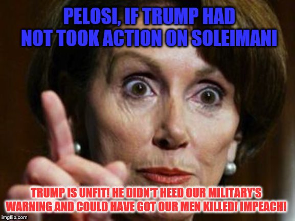 Trump can never win in their eyes because Democrats are impossible! | PELOSI, IF TRUMP HAD NOT TOOK ACTION ON SOLEIMANI; TRUMP IS UNFIT! HE DIDN'T HEED OUR MILITARY'S WARNING AND COULD HAVE GOT OUR MEN KILLED! IMPEACH! | image tagged in nancy pelosi no spending problem,memes,political memes | made w/ Imgflip meme maker