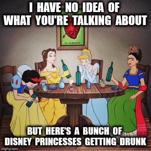 I  HAVE  NO  IDEA  OF  WHAT  YOU'RE  TALKING  ABOUT BUT  HERE'S  A  BUNCH  OF  DISNEY  PRINCESSES  GETTING  DRUNK | made w/ Imgflip meme maker