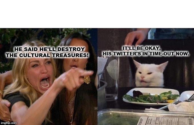 Woman Yelling At Cat Meme | IT'LL BE OKAY. 
HIS TWITTER'S IN TIME-OUT NOW. HE SAID HE'LL DESTROY 
THE CULTURAL TREASURES! | image tagged in memes,woman yelling at cat | made w/ Imgflip meme maker