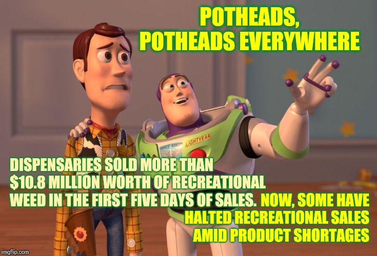 Illinois Ran Out Of Pot In Five Days.  ROFL!  No Doubt. | POTHEADS, POTHEADS EVERYWHERE; DISPENSARIES SOLD MORE THAN $10.8 MILLION WORTH OF RECREATIONAL WEED IN THE FIRST FIVE DAYS OF SALES. NOW, SOME HAVE HALTED RECREATIONAL SALES AMID PRODUCT SHORTAGES | image tagged in memes,x x everywhere,legal marijuana,why is the rum gone,lol so funny,why | made w/ Imgflip meme maker