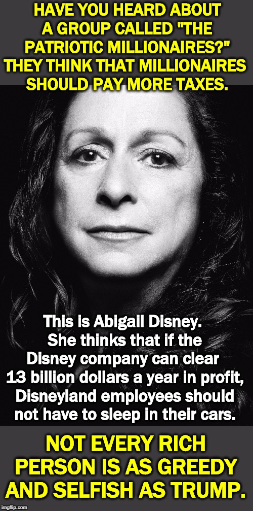 Capitalism should work for everybody, not just the 1%. | HAVE YOU HEARD ABOUT A GROUP CALLED "THE PATRIOTIC MILLIONAIRES?"
THEY THINK THAT MILLIONAIRES 
SHOULD PAY MORE TAXES. This is Abigail Disney. 
She thinks that if the Disney company can clear 
13 billion dollars a year in profit, Disneyland employees should not have to sleep in their cars. NOT EVERY RICH PERSON IS AS GREEDY AND SELFISH AS TRUMP. | image tagged in trump,millionaire,billionaire,capitalism,greedy,selfish | made w/ Imgflip meme maker