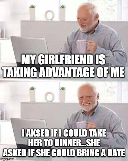 Hide the Pain Harold Meme | MY GIRLFRIEND IS TAKING ADVANTAGE OF ME; I AKSED IF I COULD TAKE HER TO DINNER...SHE ASKED IF SHE COULD BRING A DATE | image tagged in memes,hide the pain harold | made w/ Imgflip meme maker