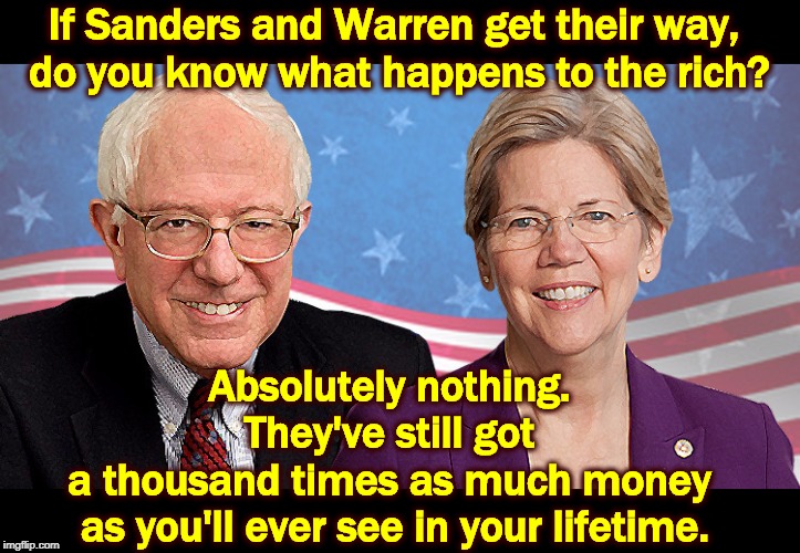 Stop whining about the rich. They'll never lift a finger for you. | If Sanders and Warren get their way, 
do you know what happens to the rich? Absolutely nothing. 
They've still got 
a thousand times as much money 
as you'll ever see in your lifetime. | image tagged in elizabeth warren,bernie sanders,rich,wealth,tax | made w/ Imgflip meme maker