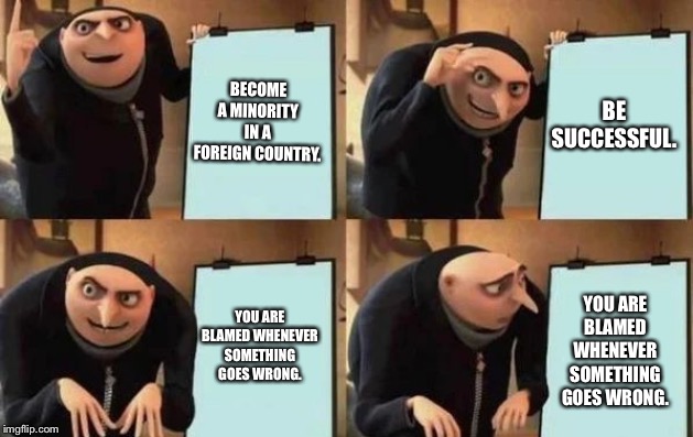 Gru's Plan Meme | BECOME A MINORITY IN A FOREIGN COUNTRY. BE SUCCESSFUL. YOU ARE BLAMED WHENEVER SOMETHING GOES WRONG. YOU ARE BLAMED WHENEVER SOMETHING GOES WRONG. | image tagged in gru's plan | made w/ Imgflip meme maker