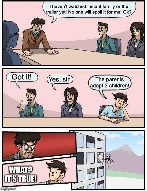 Boardroom Meeting Suggestion | I haven’t watched instant family or the trailer yet! No one will spoil it for me! Ok? Got it! Yes, sir; The parents adopt 3 children! WHAT? IT’S TRUE! | image tagged in memes,boardroom meeting suggestion | made w/ Imgflip meme maker