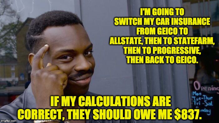 Roll Safe Think About It Meme | I'M GOING TO SWITCH MY CAR INSURANCE FROM GEICO TO ALLSTATE, THEN TO STATEFARM, THEN TO PROGRESSIVE, THEN BACK TO GEICO. IF MY CALCULATIONS ARE CORRECT, THEY SHOULD OWE ME $837. | image tagged in memes,roll safe think about it | made w/ Imgflip meme maker