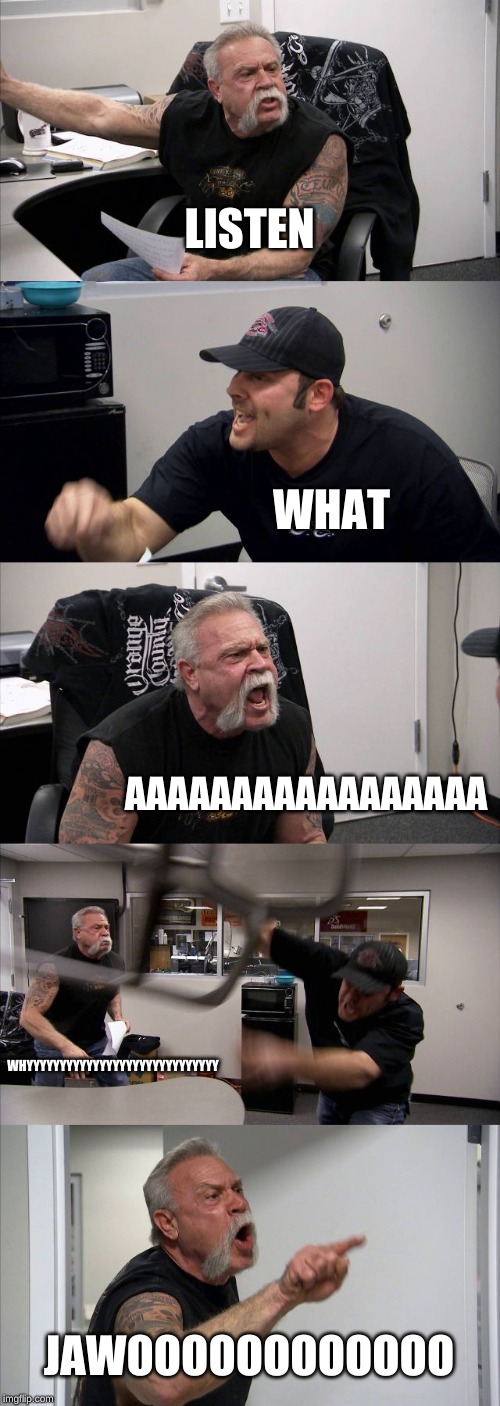 American Chopper Argument | LISTEN; WHAT; AAAAAAAAAAAAAAAAA; WHYYYYYYYYYYYYYYYYYYYYYYYYYYYYY; JAWOOOOOOOOOOOO | image tagged in memes,american chopper argument | made w/ Imgflip meme maker