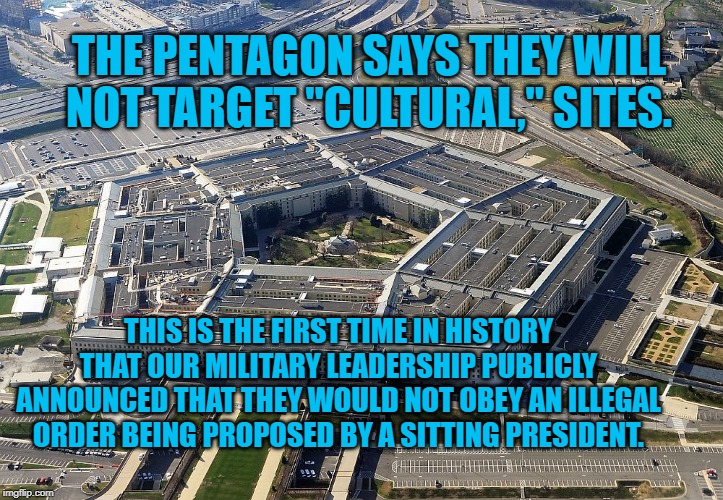 pentagon | THE PENTAGON SAYS THEY WILL NOT TARGET "CULTURAL," SITES. THIS IS THE FIRST TIME IN HISTORY THAT OUR MILITARY LEADERSHIP PUBLICLY ANNOUNCED THAT THEY WOULD NOT OBEY AN ILLEGAL ORDER BEING PROPOSED BY A SITTING PRESIDENT. | image tagged in pentagon | made w/ Imgflip meme maker