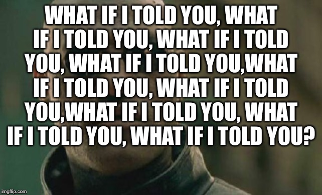 What if I told you | WHAT IF I TOLD YOU, WHAT IF I TOLD YOU, WHAT IF I TOLD YOU, WHAT IF I TOLD YOU,WHAT IF I TOLD YOU, WHAT IF I TOLD YOU,WHAT IF I TOLD YOU, WHAT IF I TOLD YOU, WHAT IF I TOLD YOU? | image tagged in memes,matrix morpheus | made w/ Imgflip meme maker