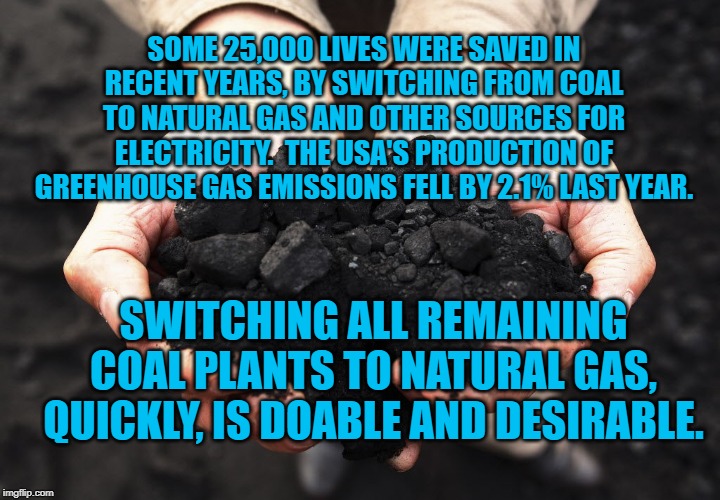 coal | SOME 25,000 LIVES WERE SAVED IN RECENT YEARS, BY SWITCHING FROM COAL TO NATURAL GAS AND OTHER SOURCES FOR ELECTRICITY.  THE USA'S PRODUCTION OF GREENHOUSE GAS EMISSIONS FELL BY 2.1% LAST YEAR. SWITCHING ALL REMAINING COAL PLANTS TO NATURAL GAS, QUICKLY, IS DOABLE AND DESIRABLE. | image tagged in coal | made w/ Imgflip meme maker