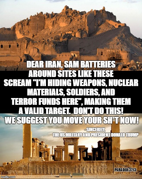 It's not surprising that Iran still does this and teaches the practice of hiding weapons to their terror groups. | DEAR IRAN, SAM BATTERIES AROUND SITES LIKE THESE SCREAM "I'M HIDING WEAPONS, NUCLEAR MATERIALS, SOLDIERS, AND TERROR FUNDS HERE", MAKING THEM A VALID TARGET.  DON'T DO THIS!  WE SUGGEST YOU MOVE YOUR SH*T NOW! - SINCERELY, 
 THE US MILITARY AND PRESIDENT DONALD TRUMP; PARADOX3713 | image tagged in memes,trump,payback,iran,terrorism,epic fail | made w/ Imgflip meme maker