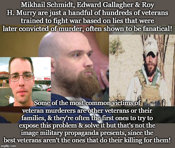 Mikhail Schmidt, Edward Gallagher & Roy H. Murry are just a handful of hundreds of veterans trained to fight war based on lies that were later convicted of murder, often shown to be fanatical! Some of the most common victims of veteran murderers are other veterans or their families, & they're often the first ones to try to expose this problem & solve it but that's not the image military propaganda presents, since the best veterans aren't the ones that do their killing for them! | made w/ Imgflip meme maker