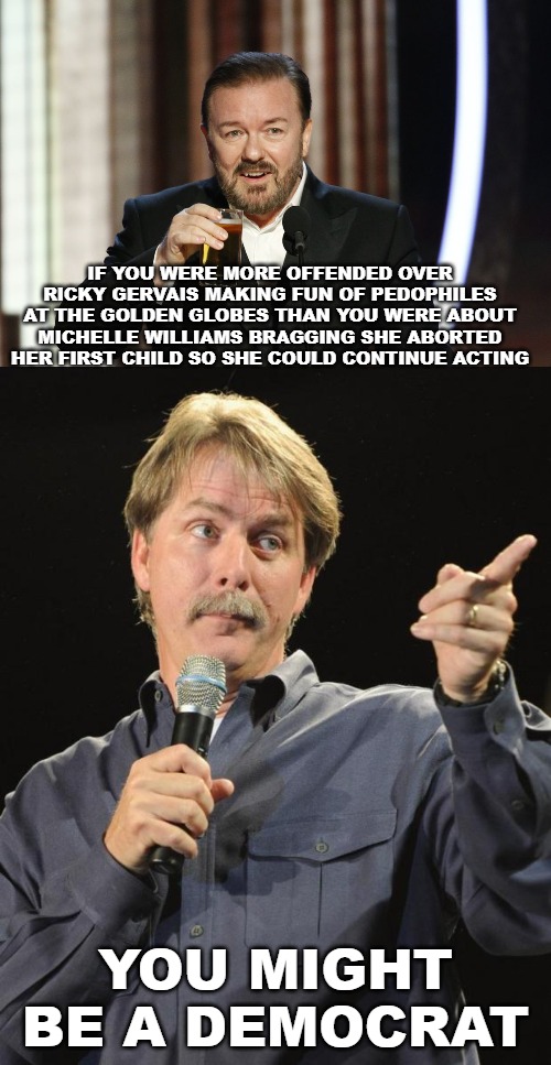 Your priorities and moral compass is garbage. | IF YOU WERE MORE OFFENDED OVER RICKY GERVAIS MAKING FUN OF PEDOPHILES AT THE GOLDEN GLOBES THAN YOU WERE ABOUT MICHELLE WILLIAMS BRAGGING SHE ABORTED HER FIRST CHILD SO SHE COULD CONTINUE ACTING; YOU MIGHT BE A DEMOCRAT | image tagged in jeff foxworthy,ricky gervais,golden globes,michelle williams,abortion,pedophilia | made w/ Imgflip meme maker
