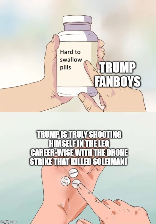 Hard To Swallow Pills | TRUMP FANBOYS; TRUMP IS TRULY SHOOTING HIMSELF IN THE LEG CAREER-WISE WITH THE DRONE STRIKE THAT KILLED SOLEIMANI | image tagged in memes,hard to swallow pills,qasem soleimani,iran | made w/ Imgflip meme maker
