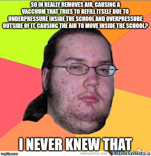 Nerd | SO IN REALLY REMOVES AIR, CAUSING A VACCUUM THAT TRIES TO REFILL ITSELF DUE TO UNDERPRESSURE INSIDE THE SCHOOL AND OVERPRESSURE OUTSIDE OF I | image tagged in nerd | made w/ Imgflip meme maker