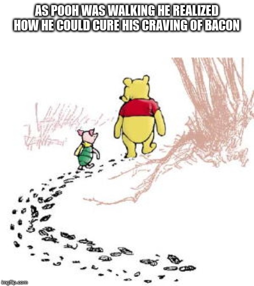 pooh and piglet | AS POOH WAS WALKING HE REALIZED HOW HE COULD CURE HIS CRAVING OF BACON | image tagged in pooh and piglet | made w/ Imgflip meme maker