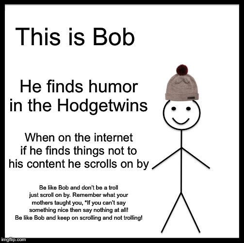 Be Like Bill Meme | This is Bob; He finds humor in the Hodgetwins; When on the internet if he finds things not to his content he scrolls on by; Be like Bob and don’t be a troll just scroll on by. Remember what your mothers taught you, “If you can’t say something nice then say nothing at all!
Be like Bob and keep on scrolling and not trolling! | image tagged in memes,be like bill | made w/ Imgflip meme maker