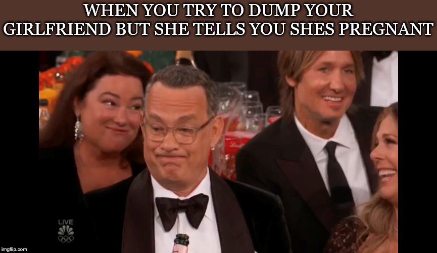 Life, uh, finds a way | WHEN YOU TRY TO DUMP YOUR GIRLFRIEND BUT SHE TELLS YOU SHES PREGNANT | image tagged in tom hanks,girlfriend | made w/ Imgflip meme maker